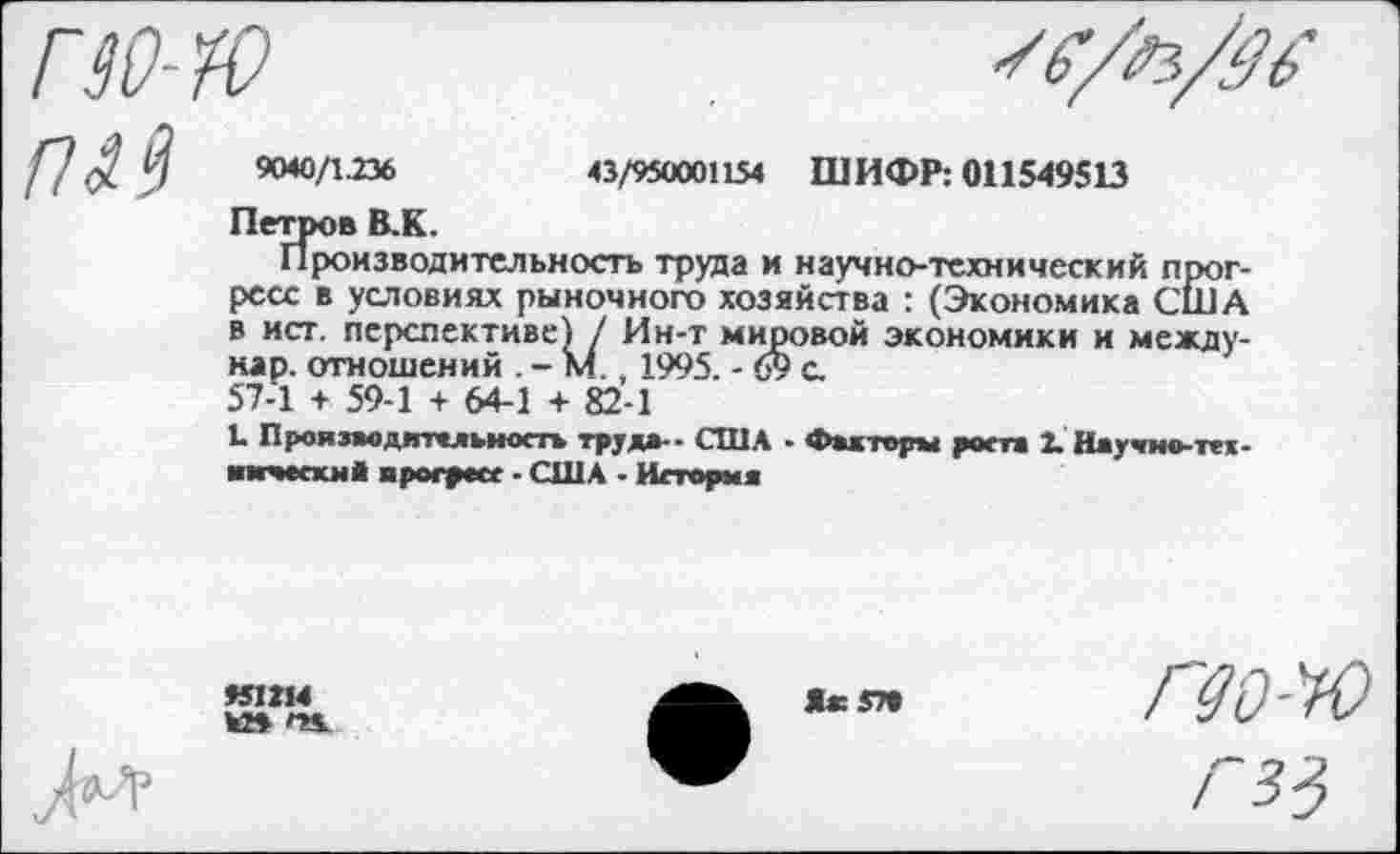 ﻿9040/1.236	43/950001154 ШИФР: 011549513
Петров В.К.
Производительность труда и научно-технический прогресс в условиях рыночного хозяйства : (Экономика США в ист. перспективе) / Ин-т мировой экономики и между-нар. отношений . - М., 1995. - 69 с.
57-1 + 59-1 + 64-1 + 82-1
Ь Производительность тру*»-- США - Факторы роста 2. Научно-тех-мкчески* прогресс ■ США ■ История
451214
